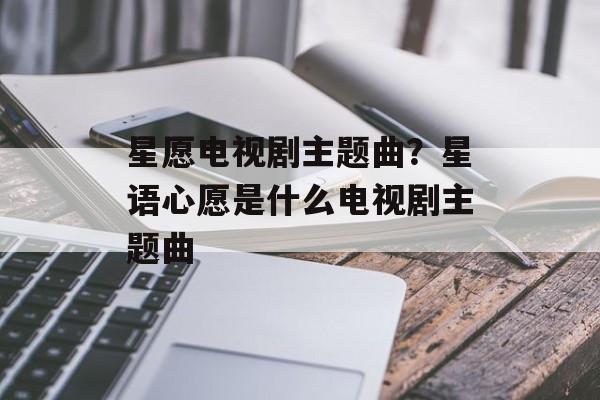 星愿电视剧主题曲？星语心愿是什么电视剧主题曲-第1张图片-
