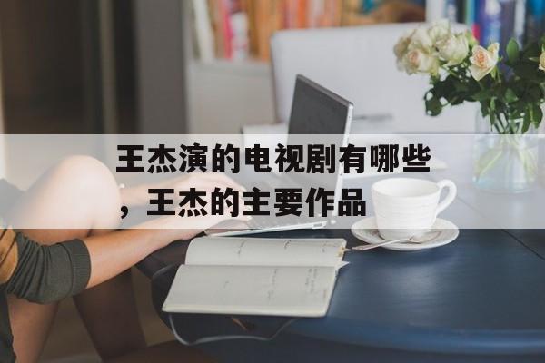 王杰演的电视剧有哪些，王杰的主要作品-第1张图片-