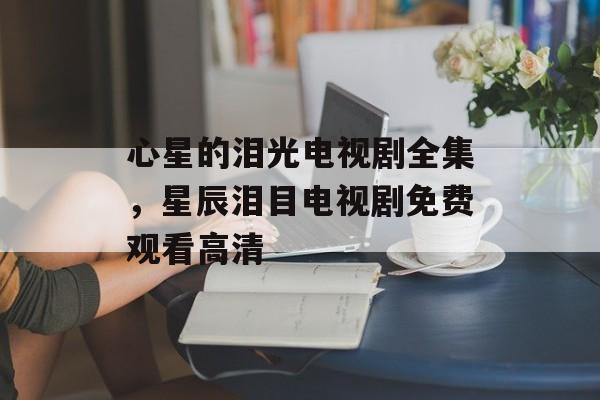 心星的泪光电视剧全集，星辰泪目电视剧免费观看高清-第1张图片-