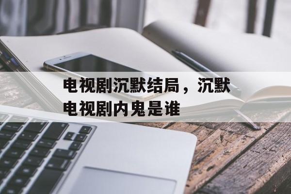 电视剧沉默结局，沉默电视剧内鬼是谁-第1张图片-