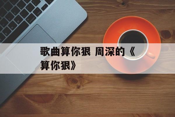 歌曲算你狠 周深的《算你狠》-第1张图片-