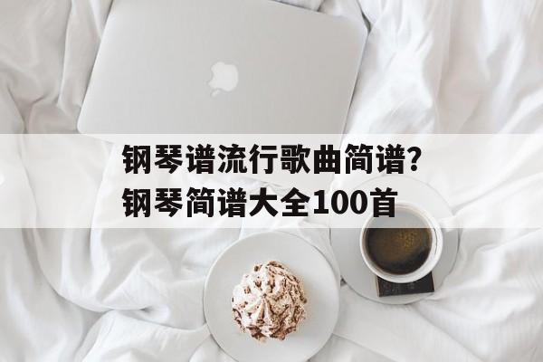 钢琴谱流行歌曲简谱？钢琴简谱大全100首-第1张图片-