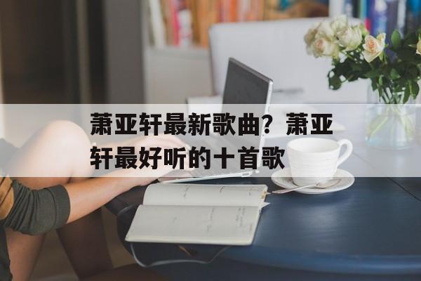 萧亚轩最新歌曲？萧亚轩最好听的十首歌-第1张图片-