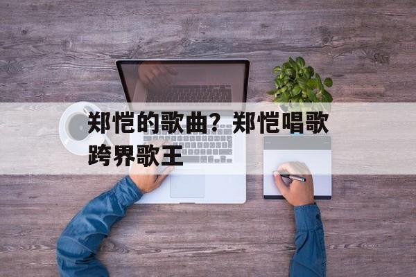 郑恺的歌曲？郑恺唱歌跨界歌王-第1张图片-
