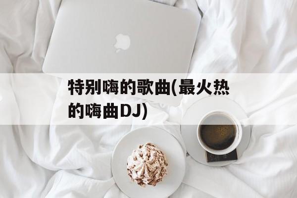 特别嗨的歌曲(最火热的嗨曲DJ)-第1张图片-