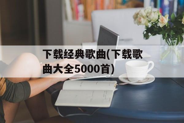 下载经典歌曲(下载歌曲大全5000首)-第1张图片-