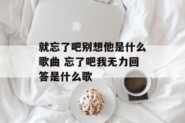 就忘了吧别想他是什么歌曲 忘了吧我无力回答是什么歌-第1张图片-