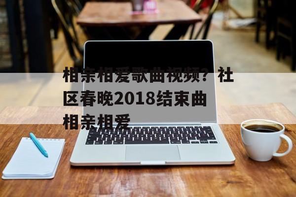 相亲相爱歌曲视频？社区春晚2018结束曲相亲相爱-第1张图片-