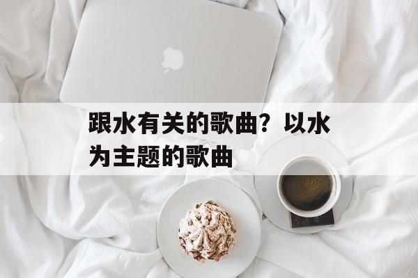 跟水有关的歌曲？以水为主题的歌曲-第1张图片-