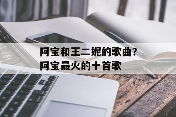 阿宝和王二妮的歌曲？阿宝最火的十首歌-第1张图片-