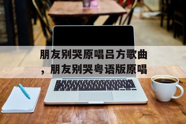 朋友别哭原唱吕方歌曲，朋友别哭粤语版原唱-第1张图片-
