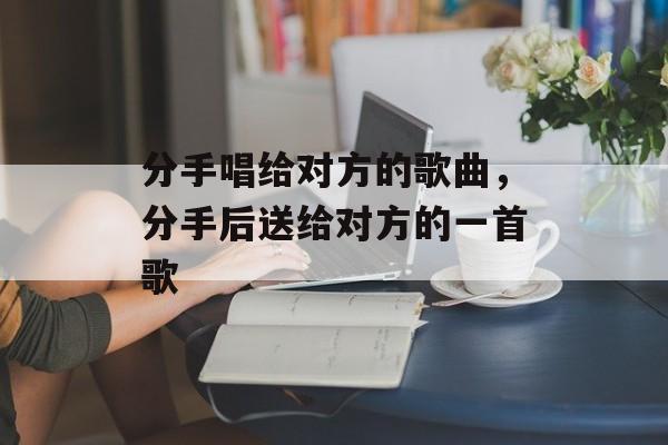 分手唱给对方的歌曲，分手后送给对方的一首歌-第1张图片-
