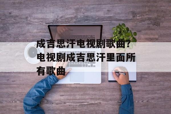 成吉思汗电视剧歌曲？电视剧成吉思汗里面所有歌曲-第1张图片-