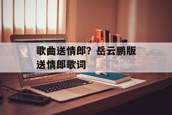 歌曲送情郎？岳云鹏版送情郎歌词-第1张图片-