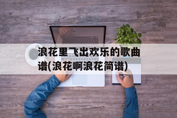 浪花里飞出欢乐的歌曲谱(浪花啊浪花简谱)-第1张图片-