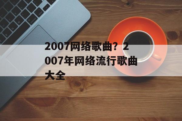 2007网络歌曲？2007年网络流行歌曲大全-第1张图片-