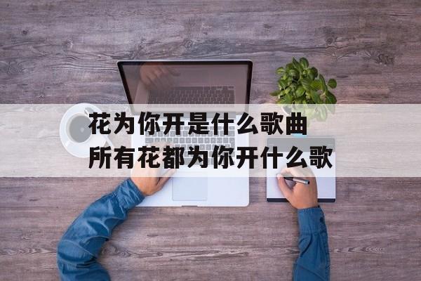 花为你开是什么歌曲 所有花都为你开什么歌-第1张图片-