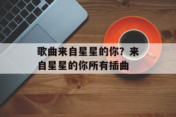 歌曲来自星星的你？来自星星的你所有插曲-第1张图片-