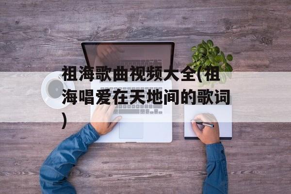 祖海歌曲视频大全(祖海唱爱在天地间的歌词)-第1张图片-