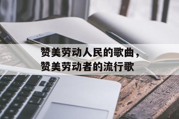 赞美劳动人民的歌曲，赞美劳动者的流行歌-第1张图片-
