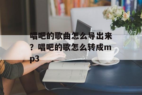 唱吧的歌曲怎么导出来？唱吧的歌怎么转成mp3-第1张图片-