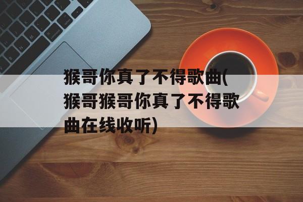 猴哥你真了不得歌曲(猴哥猴哥你真了不得歌曲在线收听)-第1张图片-