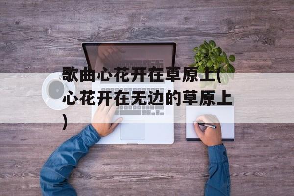歌曲心花开在草原上(心花开在无边的草原上)-第1张图片-