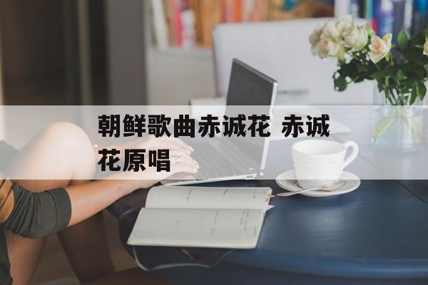 朝鲜歌曲赤诚花 赤诚花原唱-第1张图片-