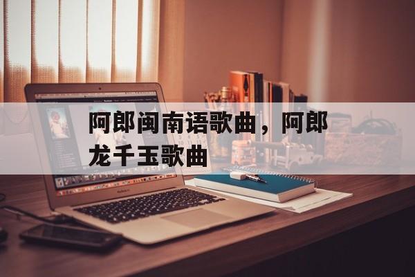阿郎闽南语歌曲，阿郎龙千玉歌曲-第1张图片-