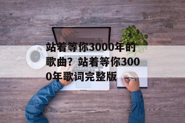 站着等你3000年的歌曲？站着等你3000年歌词完整版-第1张图片-