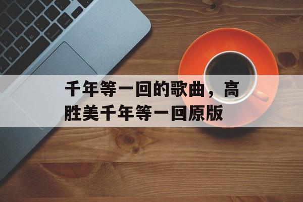 千年等一回的歌曲，高胜美千年等一回原版-第1张图片-