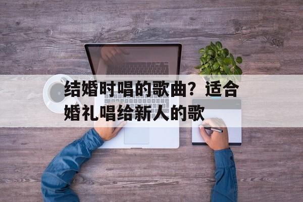 结婚时唱的歌曲？适合婚礼唱给新人的歌-第1张图片-