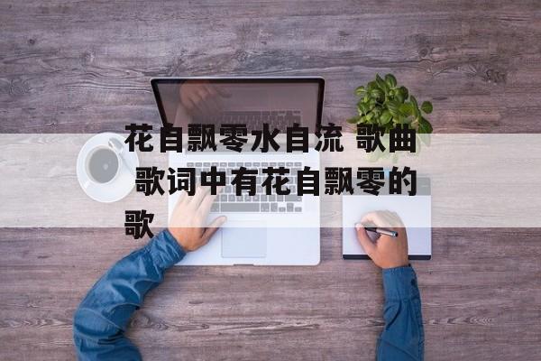 花自飘零水自流 歌曲 歌词中有花自飘零的歌-第1张图片-