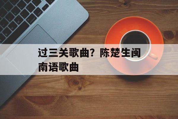 过三关歌曲？陈楚生闽南语歌曲-第1张图片-