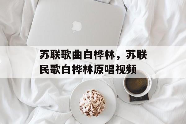 苏联歌曲白桦林，苏联民歌白桦林原唱视频-第1张图片-
