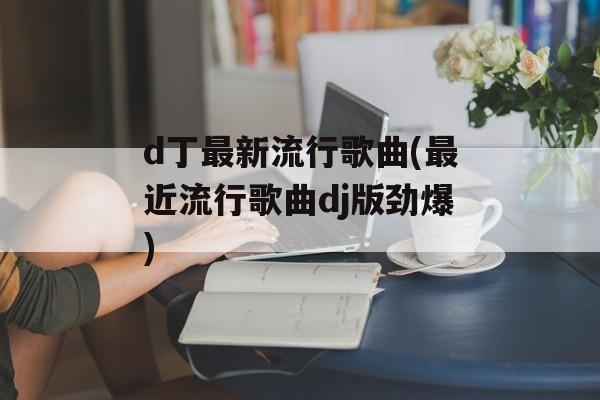 d丁最新流行歌曲(最近流行歌曲dj版劲爆)-第1张图片-