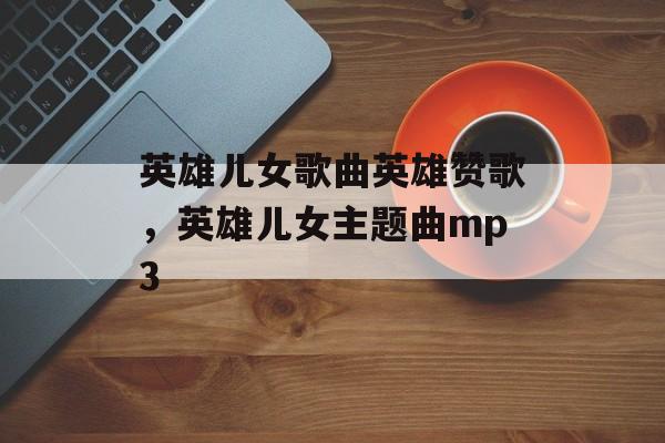 英雄儿女歌曲英雄赞歌，英雄儿女主题曲mp3-第1张图片-
