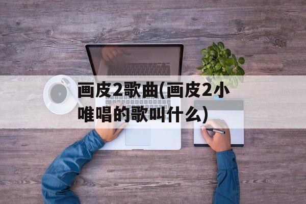 画皮2歌曲(画皮2小唯唱的歌叫什么)-第1张图片-