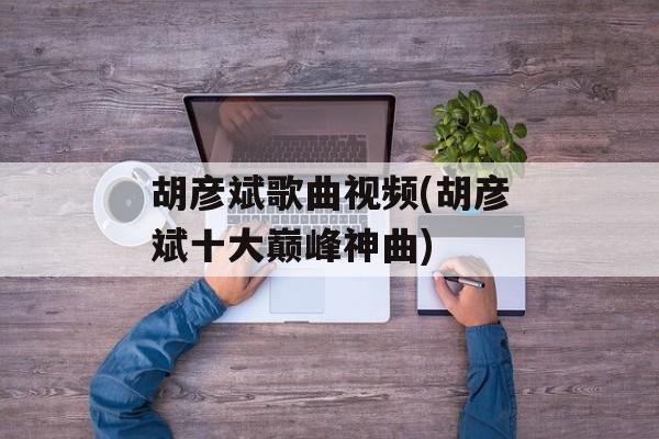 胡彦斌歌曲视频(胡彦斌十大巅峰神曲)-第1张图片-
