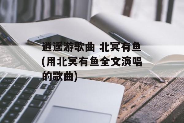 逍遥游歌曲 北冥有鱼(用北冥有鱼全文演唱的歌曲)-第1张图片-
