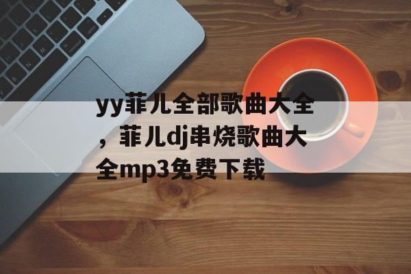 yy菲儿全部歌曲大全，菲儿dj串烧歌曲大全mp3免费下载-第1张图片-