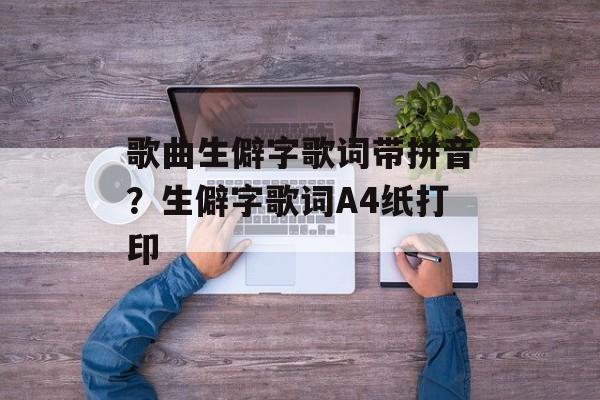 歌曲生僻字歌词带拼音？生僻字歌词A4纸打印-第1张图片-