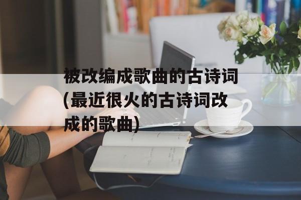 被改编成歌曲的古诗词(最近很火的古诗词改成的歌曲)-第1张图片-