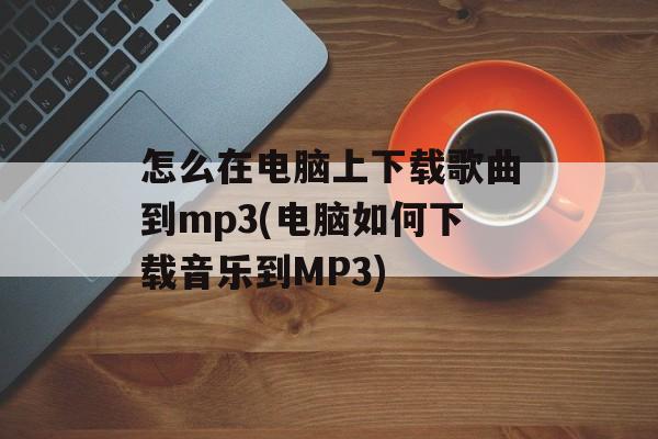 怎么在电脑上下载歌曲到mp3(电脑如何下载音乐到MP3)-第1张图片-