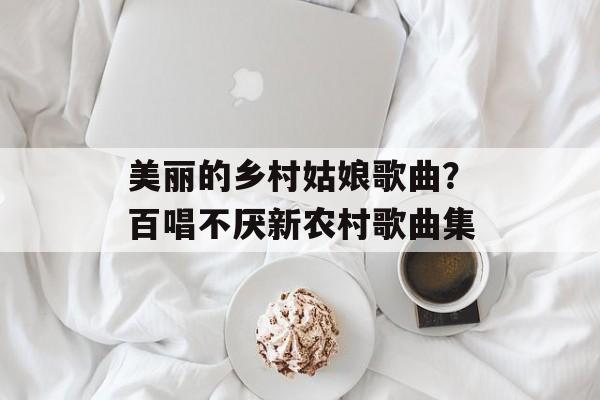 美丽的乡村姑娘歌曲？百唱不厌新农村歌曲集-第1张图片-