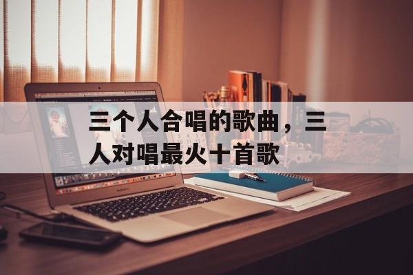 三个人合唱的歌曲，三人对唱最火十首歌-第1张图片-