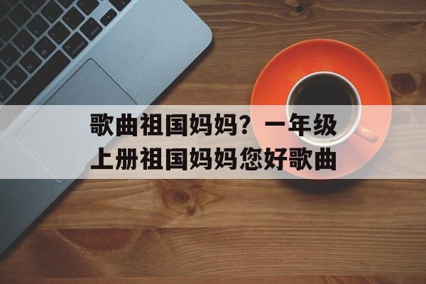 歌曲祖国妈妈？一年级上册祖国妈妈您好歌曲-第1张图片-