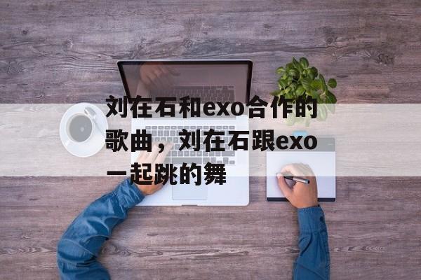 刘在石和exo合作的歌曲，刘在石跟exo一起跳的舞-第1张图片-