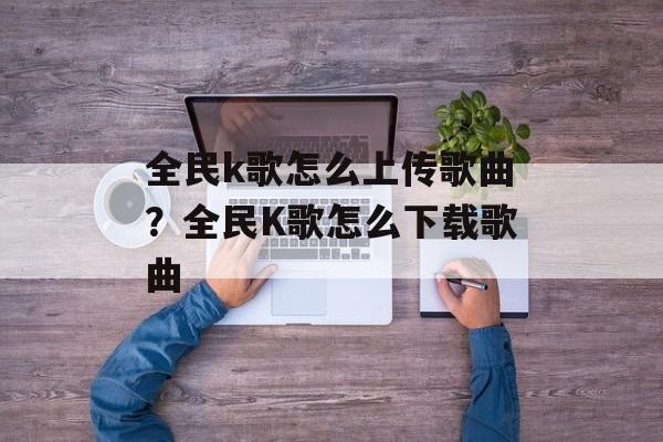 全民k歌怎么上传歌曲？全民K歌怎么下载歌曲-第1张图片-