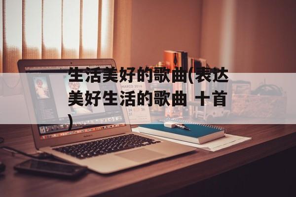 生活美好的歌曲(表达美好生活的歌曲 十首)-第1张图片-